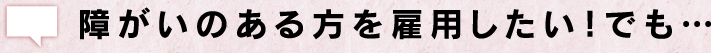 障がいのある方を雇用したい！でも…