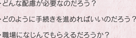 ・どんな配慮が必要なのだろう？・どのように手続きを進めればいいのだろう？・職場になじんでもらえるだろうか？